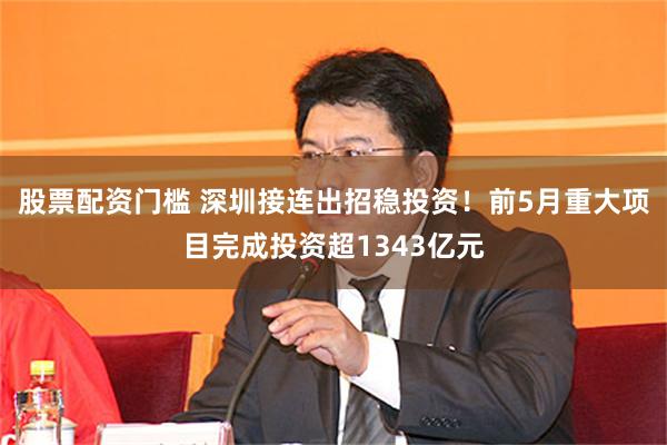 股票配资门槛 深圳接连出招稳投资！前5月重大项目完成投资超1343亿元