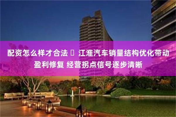配资怎么样才合法 ​江淮汽车销量结构优化带动盈利修复 经营拐点信号逐步清晰