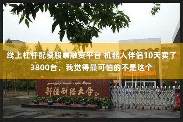 线上杠杆配资股票融资平台 机器人伴侣10天卖了3800台，我觉得最可怕的不是这个