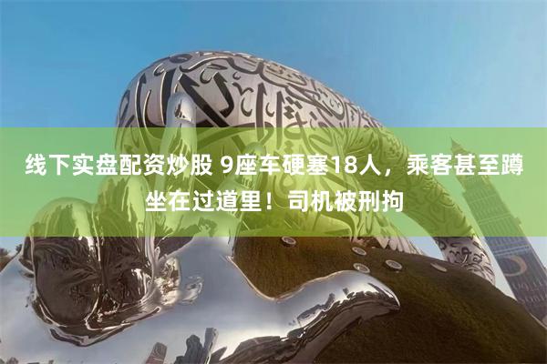 线下实盘配资炒股 9座车硬塞18人，乘客甚至蹲坐在过道里！司机被刑拘