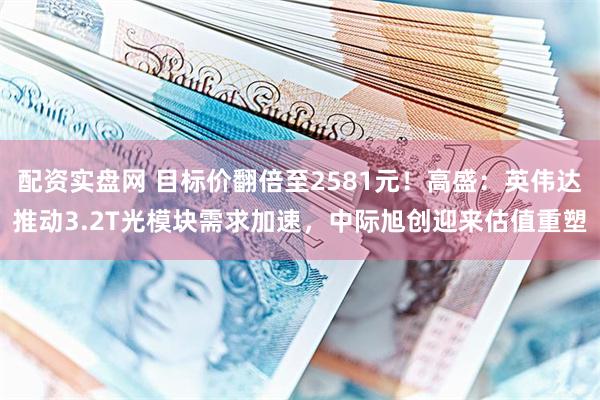 配资实盘网 目标价翻倍至2581元！高盛：英伟达推动3.2T光模块需求加速，中际旭创迎来估值重塑