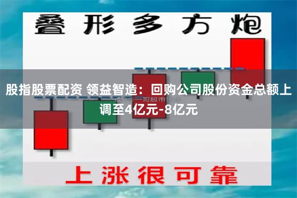 股指股票配资 领益智造：回购公司股份资金总额上调至4亿元-8亿元