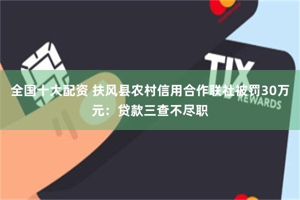 全国十大配资 扶风县农村信用合作联社被罚30万元：贷款三查不尽职