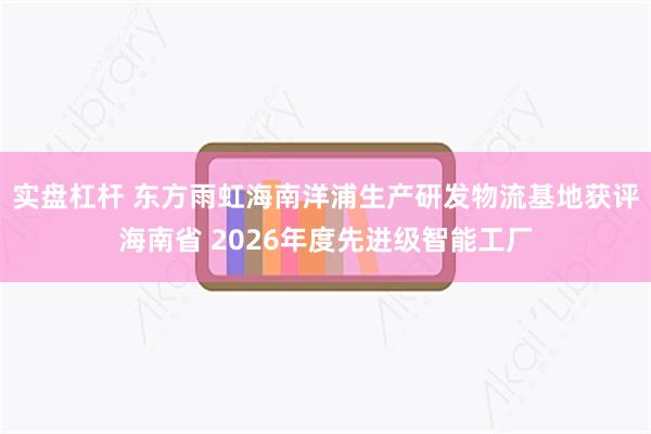 实盘杠杆 东方雨虹海南洋浦生产研发物流基地获评海南省 2026年度先进级智能工厂
