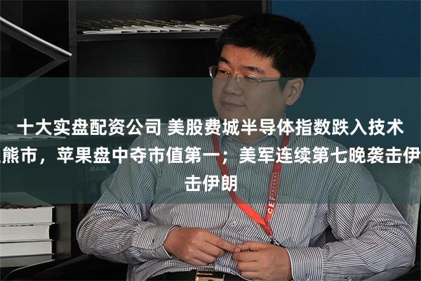 十大实盘配资公司 美股费城半导体指数跌入技术性熊市，苹果盘中夺市值第一；美军连续第七晚袭击伊朗