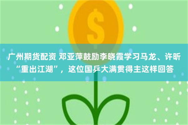 广州期货配资 邓亚萍鼓励李晓霞学习马龙、许昕“重出江湖”，这位国乒大满贯得主这样回答