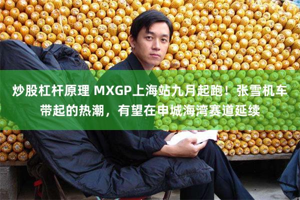 炒股杠杆原理 MXGP上海站九月起跑！张雪机车带起的热潮，有望在申城海湾赛道延续
