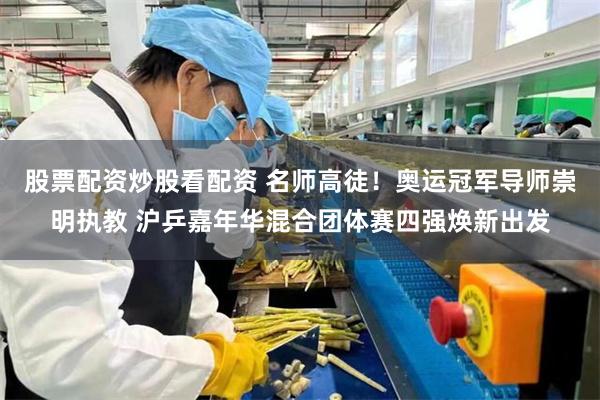 股票配资炒股看配资 名师高徒！奥运冠军导师崇明执教 沪乒嘉年华混合团体赛四强焕新出发