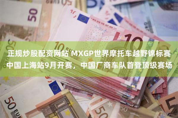 正规炒股配资网站 MXGP世界摩托车越野锦标赛中国上海站9月开赛，中国厂商车队首登顶级赛场