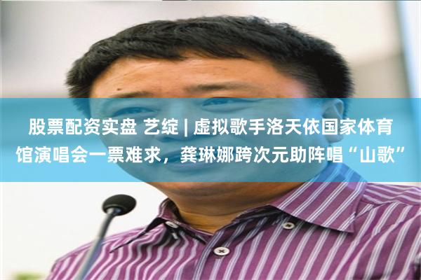 股票配资实盘 艺绽 | 虚拟歌手洛天依国家体育馆演唱会一票难求，龚琳娜跨次元助阵唱“山歌”