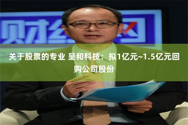 关于股票的专业 呈和科技:拟1亿元~1.5亿元回购公司股份
