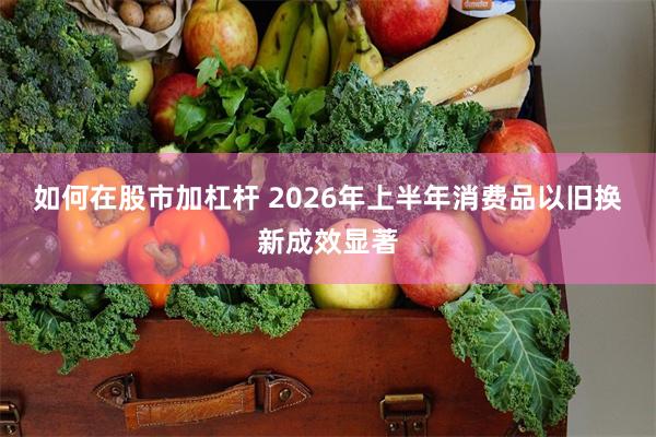如何在股市加杠杆 2026年上半年消费品以旧换新成效显著