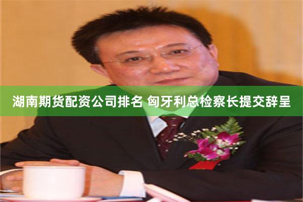 湖南期货配资公司排名 匈牙利总检察长提交辞呈