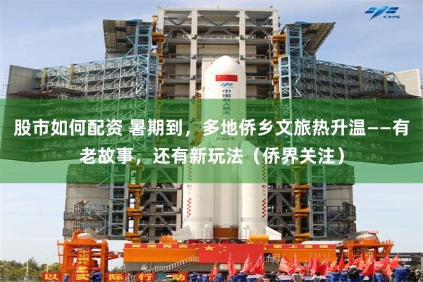 股市如何配资 暑期到，多地侨乡文旅热升温——有老故事，还有新玩法（侨界关注）