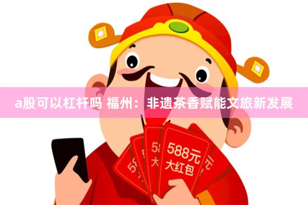 a股可以杠杆吗 福州:非遗茶香赋能文旅新发展