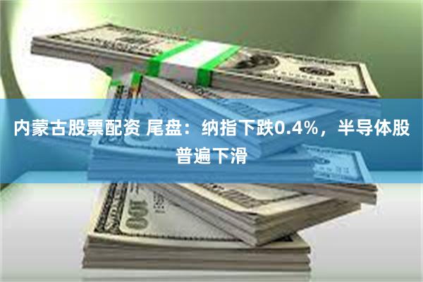 内蒙古股票配资 尾盘:纳指下跌0.4%,半导体股普遍下滑
