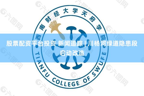 股票配资平台投资 新闻追踪 | 川杨河绿道隐患段启动改造