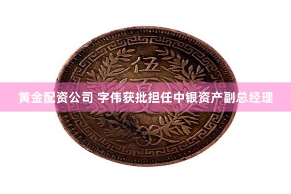 黄金配资公司 字伟获批担任中银资产副总经理