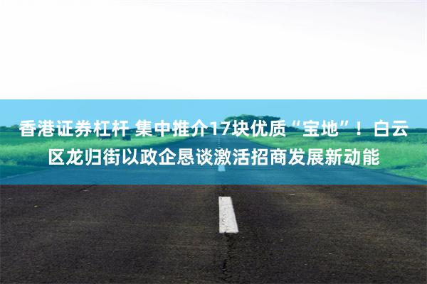 香港证券杠杆 集中推介17块优质“宝地”!白云区龙归街以政企恳谈激活招商发展新动能