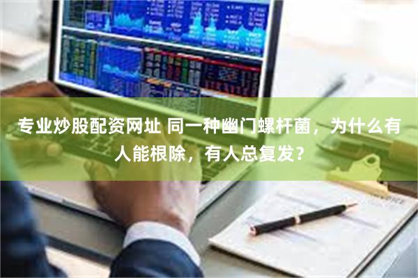 专业炒股配资网址 同一种幽门螺杆菌，为什么有人能根除，有人总复发？