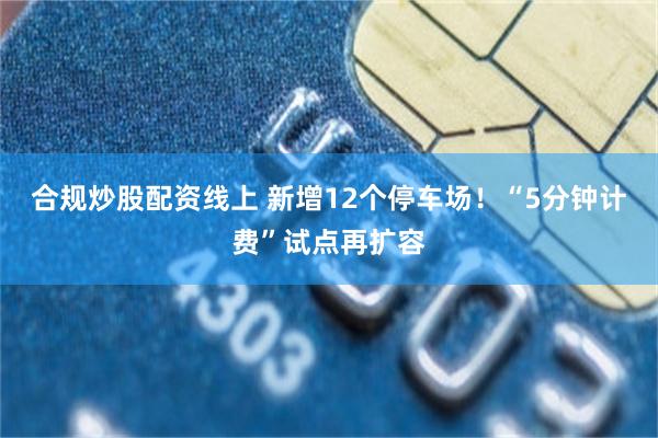 合规炒股配资线上 新增12个停车场！“5分钟计费”试点再扩容