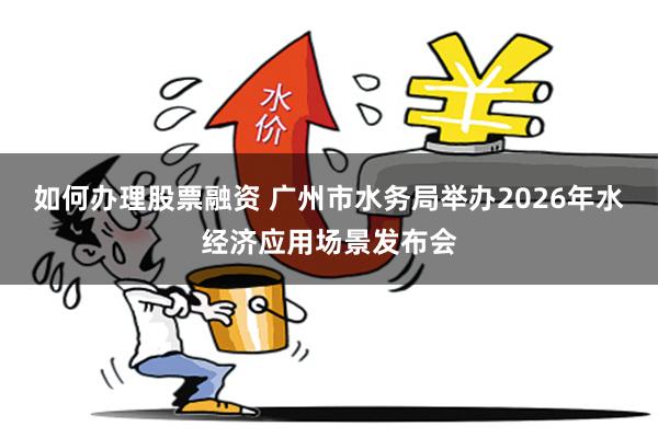 如何办理股票融资 广州市水务局举办2026年水经济应用场景发布会