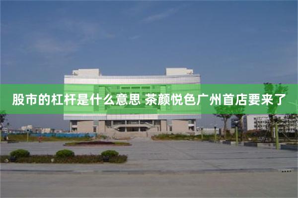 股市的杠杆是什么意思 茶颜悦色广州首店要来了