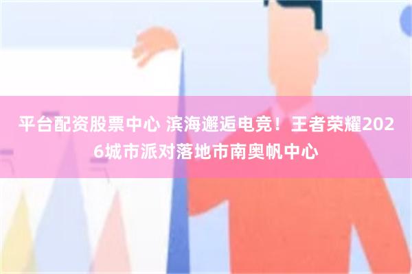 平台配资股票中心 滨海邂逅电竞！王者荣耀2026城市派对落地市南奥帆中心