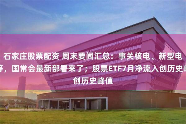 石家庄股票配资 周末要闻汇总：事关核电、新型电网等，国常会最新部署来了；股票ETF7月净流入创历史峰值