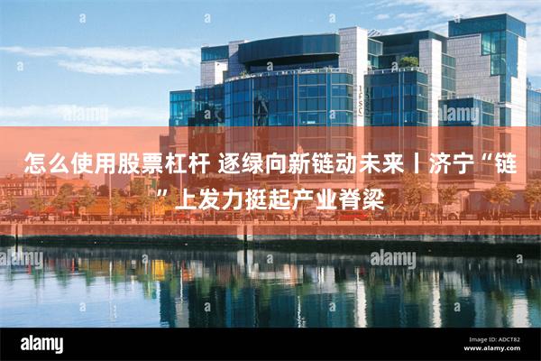 怎么使用股票杠杆 逐绿向新链动未来丨济宁“链”上发力挺起产业脊梁