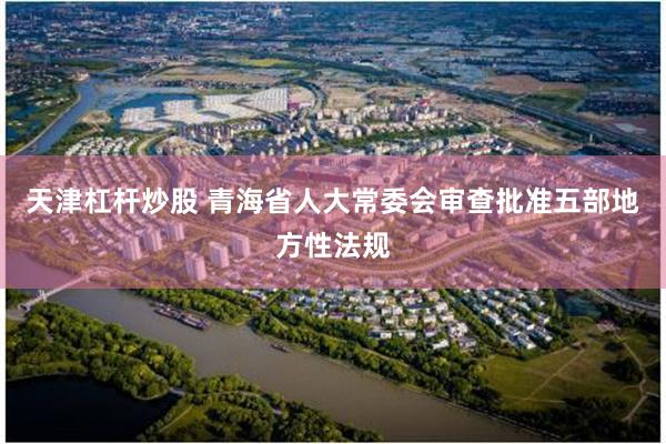 天津杠杆炒股 青海省人大常委会审查批准五部地方性法规