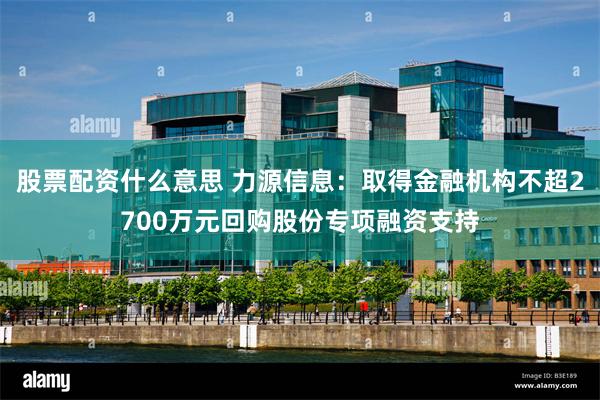 股票配资什么意思 力源信息：取得金融机构不超2700万元回购股份专项融资支持