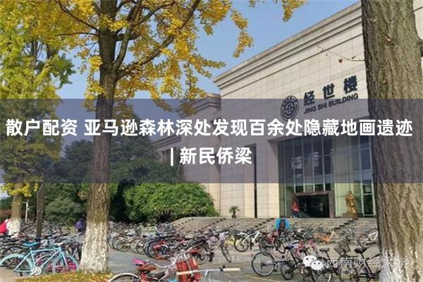 散户配资 亚马逊森林深处发现百余处隐藏地画遗迹 | 新民侨梁