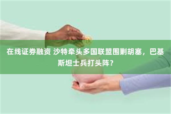 在线证劵融资 沙特牵头多国联盟围剿胡塞，巴基斯坦士兵打头阵？