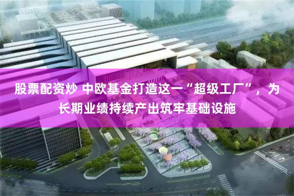 股票配资炒 中欧基金打造这一“超级工厂”,为长期业绩持续产出筑牢基础设施