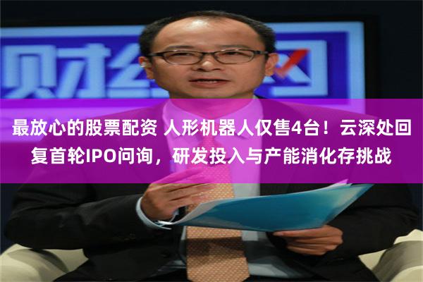最放心的股票配资 人形机器人仅售4台！云深处回复首轮IPO问询，研发投入与产能消化存挑战