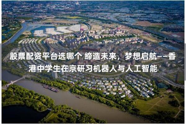 股票配资平台选哪个 缔造未来，梦想启航——香港中学生在京研习机器人与人工智能