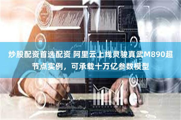 炒股配资首选配资 阿里云上线灵骏真武M890超节点实例，可承载十万亿参数模型
