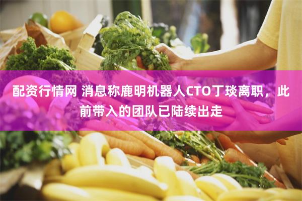 配资行情网 消息称鹿明机器人CTO丁琰离职，此前带入的团队已陆续出走