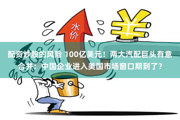 配资炒股的风险 100亿美元!两大汽配巨头有意合并:中国企业进入美国市场窗口期到了?