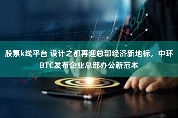 股票k线平台 设计之都再迎总部经济新地标,中环BTC发布企业总部办公新范本