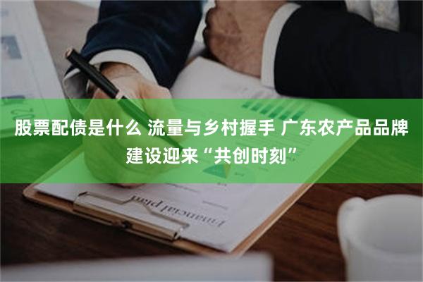 股票配债是什么 流量与乡村握手 广东农产品品牌建设迎来“共创时刻”