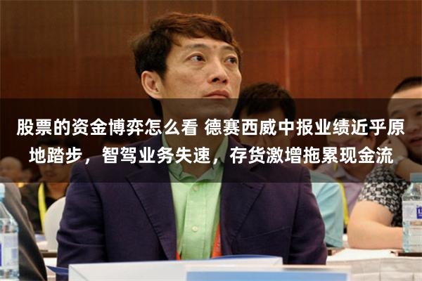股票的资金博弈怎么看 德赛西威中报业绩近乎原地踏步，智驾业务失速，存货激增拖累现金流