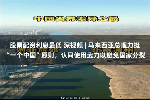股票配资利息最低 深视频 | 马来西亚总理力挺“一个中国”原则，认同使用武力以避免国家分裂