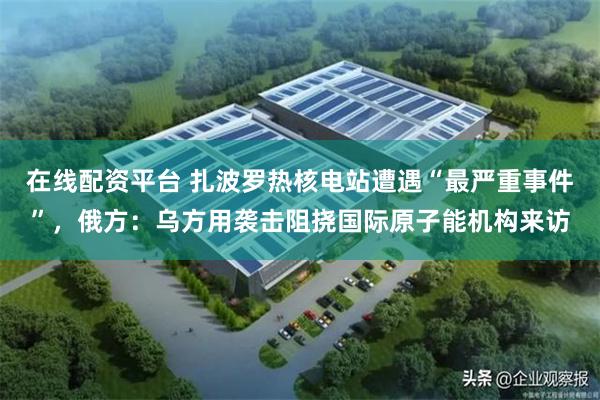 在线配资平台 扎波罗热核电站遭遇“最严重事件”，俄方：乌方用袭击阻挠国际原子能机构来访