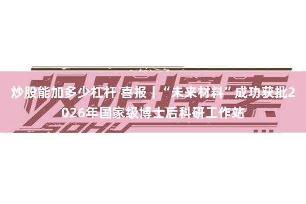 炒股能加多少杠杆 喜报｜“未来材料”成功获批2026年国家级博士后科研工作站