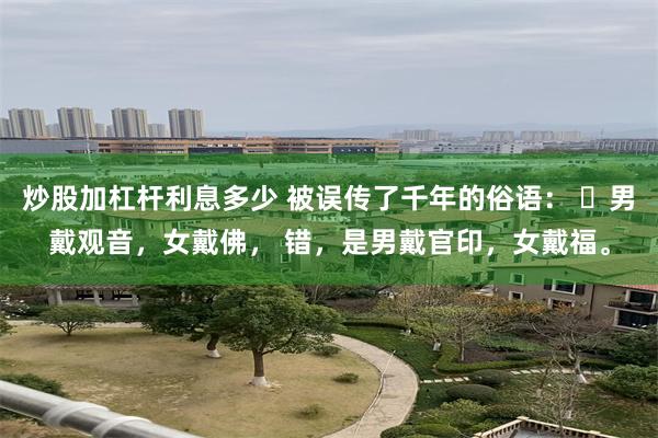 炒股加杠杆利息多少 被误传了千年的俗语： ​男戴观音，女戴佛， 错，是男戴官印，女戴福。
