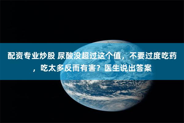 配资专业炒股 尿酸没超过这个值，不要过度吃药，吃太多反而有害？医生说出答案