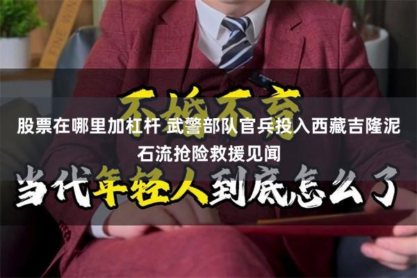 股票在哪里加杠杆 武警部队官兵投入西藏吉隆泥石流抢险救援见闻