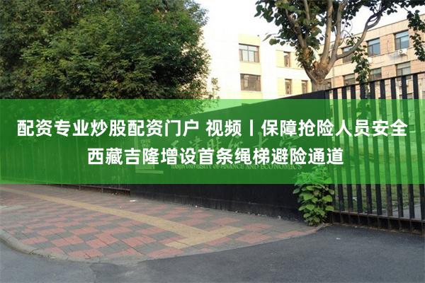 配资专业炒股配资门户 视频丨保障抢险人员安全 西藏吉隆增设首条绳梯避险通道